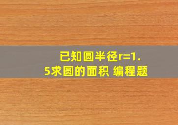 已知圆半径r=1.5求圆的面积 编程题